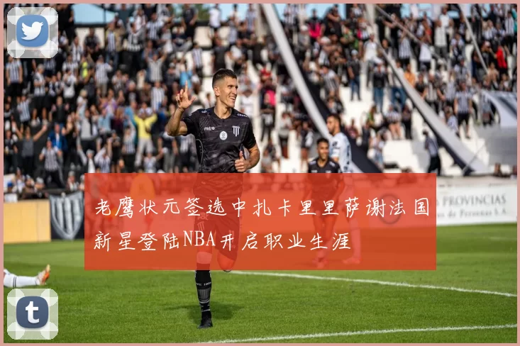 老鹰状元签选中扎卡里里萨谢法国新星登陆NBA开启职业生涯