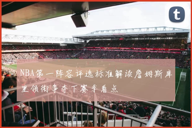 NBA第一阵容评选标准解读詹姆斯库里领衔争夺下赛季看点