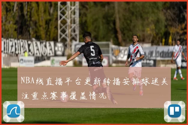NBA线直播平台更新转播安排球迷关注重点赛事覆盖情况