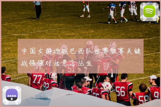 中国女排迎战巴西队世界联赛关键战强强对话悬念丛生