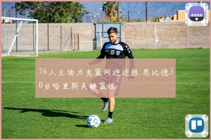 76人主场力克篮网迎连胜 恩比德30分哈里斯关键篮板