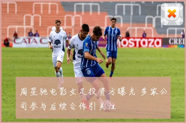 周星驰电影女足投资方曝光 多家公司参与后续合作引关注