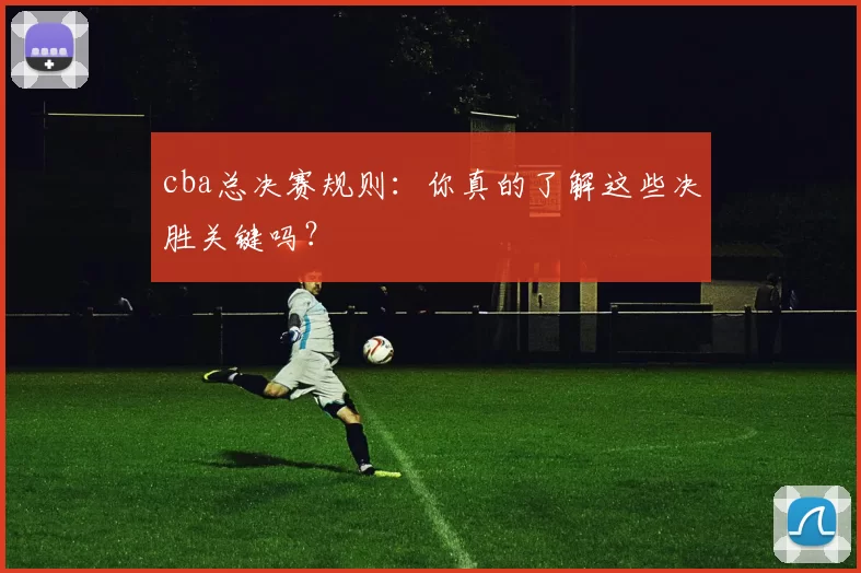 cba总决赛规则：你真的了解这些决胜关键吗？