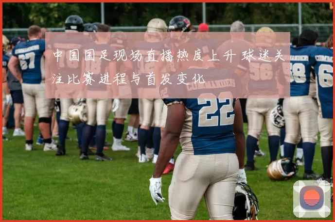 中国国足现场直播热度上升 球迷关注比赛进程与首发变化