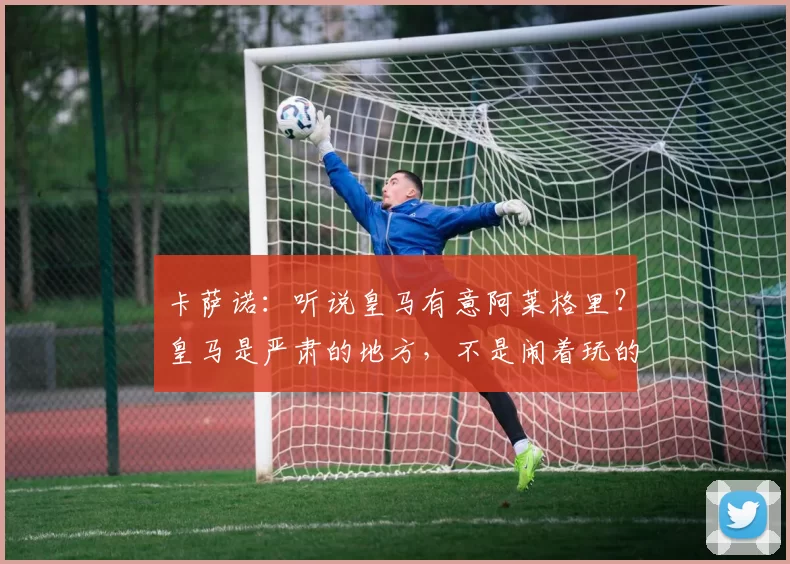 卡萨诺：听说皇马有意阿莱格里？皇马是严肃的地方，不是闹着玩的