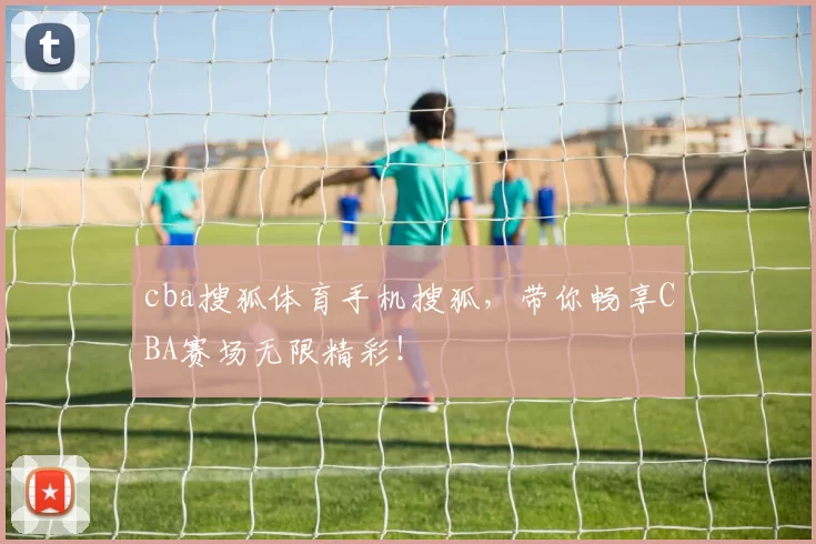 cba搜狐体育手机搜狐，带你畅享CBA赛场无限精彩！
