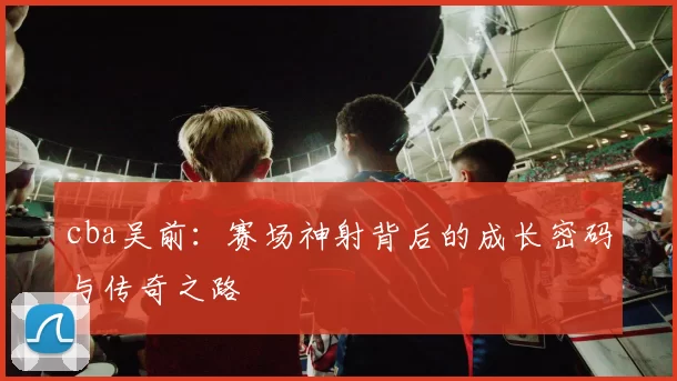 cba吴前：赛场神射背后的成长密码与传奇之路
