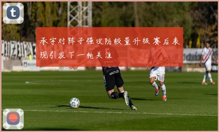 承宇对阵子强攻防较量升级 赛后表现引发下一轮关注