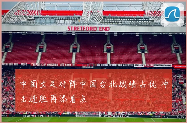 中国女足对阵中国台北战绩占优 冲击连胜再添看点