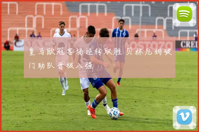 皇马欧冠客场逆转取胜 贝林厄姆破门助队晋级八强