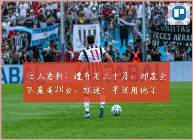 出人意料!遭弃用三个月,却轰全队最高20分,球迷:早该用他了