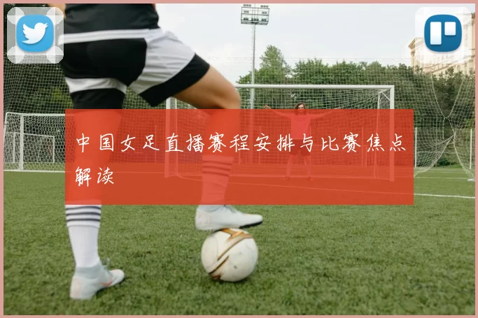 中国女足直播赛程安排与比赛焦点解读