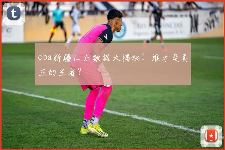 cba新疆山东数据大揭秘！谁才是真正的王者？