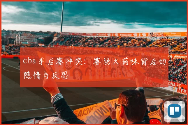 cba季后赛冲突：赛场火药味背后的隐情与反思