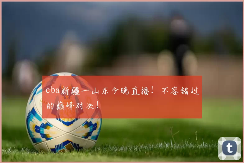 cba新疆一山东今晚直播！不容错过的巅峰对决！