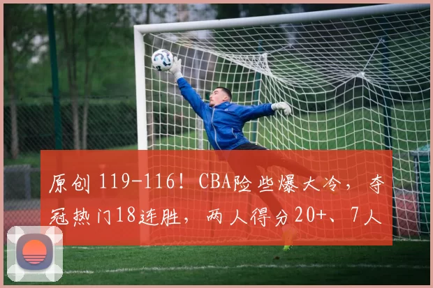 原创 119-116！CBA险些爆大冷，夺冠热门18连胜，两人得分20+、7人上双