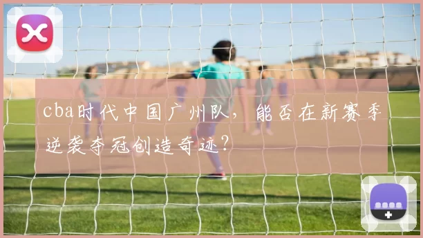 cba时代中国广州队,能否在新赛季逆袭夺冠创造奇迹?