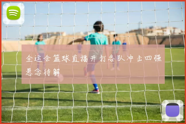 全运会篮球直播开打各队冲击四强悬念待解