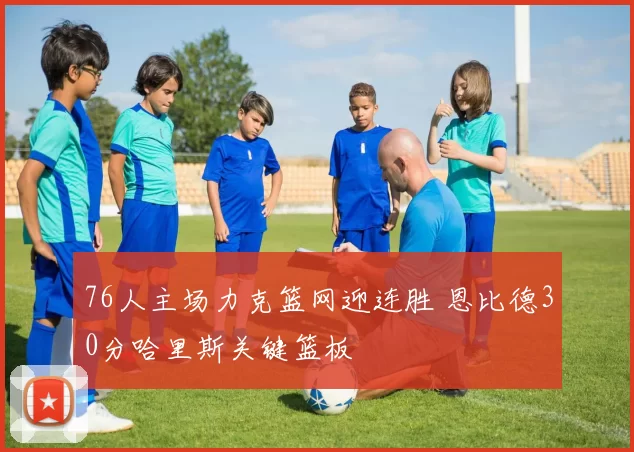 76人主场力克篮网迎连胜 恩比德30分哈里斯关键篮板