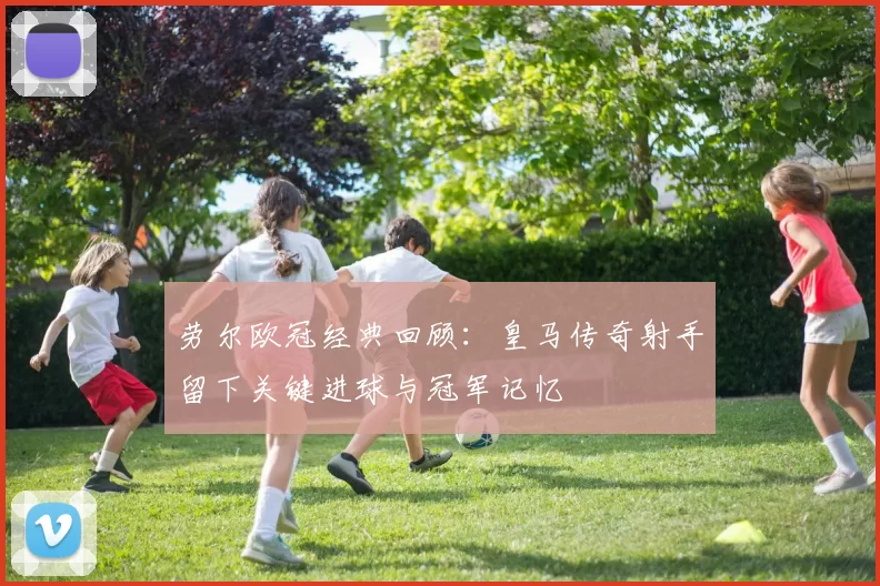 劳尔欧冠经典回顾：皇马传奇射手留下关键进球与冠军记忆