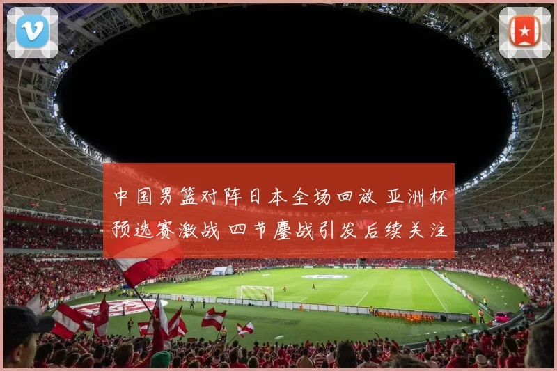 中国男篮对阵日本全场回放 亚洲杯预选赛激战 四节鏖战引发后续关注