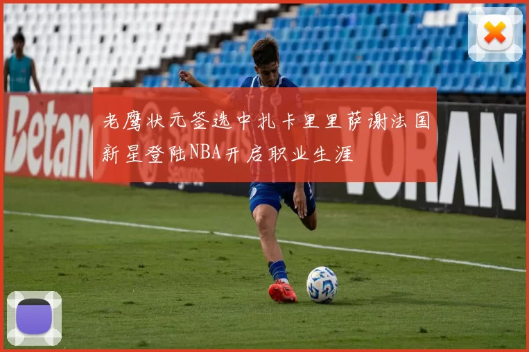 老鹰状元签选中扎卡里里萨谢法国新星登陆NBA开启职业生涯